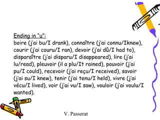 Ending in “u”:
boire (j’ai bu/I drank), connaître (j’ai connu/Iknew),
courir (j’ai couru/I ran), devoir (j’ai dû/I had to),
disparaître (j’ai disparu/I disappeared), lire (j’ai
lu/read), pleuvoir (il a plu/It rained), pouvoir (j’ai
pu/I could), recevoir (j’ai reçu/I received), savoir
(j’ai su/I knew), tenir (j’ai tenu/I held), vivre (j’ai
vécu/I lived), voir (j’ai vu/I saw), vouloir (j’ai voulu/I
wanted).


                      V. Passerat
 