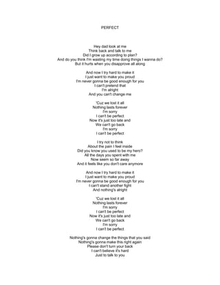 PERFECT
Hey dad look at me
Think back and talk to me
Did I grow up according to plan?
And do you think I'm wasting my time doing things I wanna do?
But it hurts when you disapprove all along
And now I try hard to make it
I just want to make you proud
I'm never gonna be good enough for you
I can't pretend that
I'm alright
And you can't change me
'Cuz we lost it all
Nothing lasts forever
I'm sorry
I can't be perfect
Now it's just too late and
We can't go back
I'm sorry
I can't be perfect
I try not to think
About the pain I feel inside
Did you know you used to be my hero?
All the days you spent with me
Now seem so far away
And it feels like you don't care anymore
And now I try hard to make it
I just want to make you proud
I'm never gonna be good enough for you
I can't stand another fight
And nothing's alright
'Cuz we lost it all
Nothing lasts forever
I'm sorry
I can't be perfect
Now it's just too late and
We can't go back
I'm sorry
I can't be perfect
Nothing's gonna change the things that you said
Nothing's gonna make this right again
Please don't turn your back
I can't believe it's hard
Just to talk to you
 
