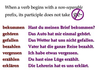 When a verb begins with a non-separable
prefix, its participle does not take
bekommen
gehören
gefallen
bezahlen
vergessen
erzählen
erklären

ge-

Hast du meinen Brief bekommen?
Das Auto hat mir einmal gehört.
Das Wetter hat uns nicht gefallen.
Vater hat die ganze Reise bezahlt.
Ich habe etwas vergessen.
Du hast eine Lüge erzählt.
Die Lehrerin hat es uns erklärt.

 