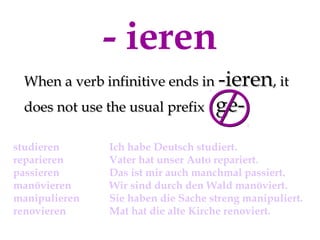 - ieren
When a verb infinitive ends in -ieren, it
does not use the usual prefix
studieren
reparieren
passieren
manövieren
manipulieren
renovieren

ge-

Ich habe Deutsch studiert.
Vater hat unser Auto repariert.
Das ist mir auch manchmal passiert.
Wir sind durch den Wald manöviert.
Sie haben die Sache streng manipuliert.
Mat hat die alte Kirche renoviert.

 