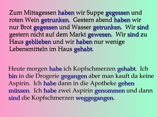 Zum Mittagessen haben wir Suppe gegessen und
roten Wein getrunken. Gestern abend haben wir
getrunken
nur Brot gegessen und Wasser getrunken. Wir sind
getrunken
gestern nicht auf dem Markt gewesen. Wir sind zu
gewesen
Haus geblieben und wir haben nur wenige
Lebensmitteln im Haus gehabt.
gehabt
Heute morgen habe ich Kopfschmerzen gehabt. Ich
gehabt
bin in die Drogerie gegangen aber man kauft da keine
Aspirin. Ich habe dann in die Apotheke gehen
müssen. Ich habe zwei Aspirin genommen und dann
müssen
sind die Kopfschmerzen weggegangen.
weggegangen

 