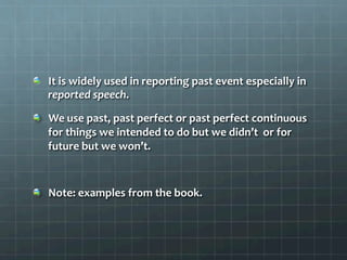   It	
  is	
  widely	
  used	
  in	
  reporting	
  past	
  event	
  especially	
  in	
  
reported	
  speech.	
  	
  
  We	
  use	
  past,	
  past	
  perfect	
  or	
  past	
  perfect	
  continuous	
  
for	
  things	
  we	
  intended	
  to	
  do	
  but	
  we	
  didn’t	
  	
  or	
  for	
  
future	
  but	
  we	
  won’t.	
  	
  
  Note:	
  examples	
  from	
  the	
  book.	
  	
  
 