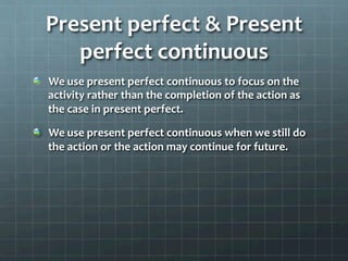 Present	
  perfect	
  &	
  Present	
  
perfect	
  continuous	
  
  We	
  use	
  present	
  perfect	
  continuous	
  to	
  focus	
  on	
  the	
  
activity	
  rather	
  than	
  the	
  completion	
  of	
  the	
  action	
  as	
  
the	
  case	
  in	
  present	
  perfect.	
  	
  
  We	
  use	
  present	
  perfect	
  continuous	
  when	
  we	
  still	
  do	
  
the	
  action	
  or	
  the	
  action	
  may	
  continue	
  for	
  future.	
  	
  
 