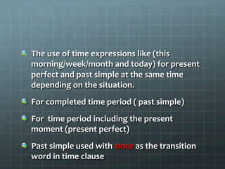   The	
  use	
  of	
  time	
  expressions	
  like	
  (this	
  
morning/week/month	
  and	
  today)	
  for	
  present	
  
perfect	
  and	
  past	
  simple	
  at	
  the	
  same	
  time	
  
depending	
  on	
  the	
  situation.	
  
  For	
  completed	
  time	
  period	
  (	
  past	
  simple)	
  
  For	
  	
  time	
  period	
  including	
  the	
  present	
  
moment	
  (present	
  perfect)	
  
  Past	
  simple	
  used	
  with	
  since	
  as	
  the	
  transition	
  
word	
  in	
  time	
  clause	
  
 