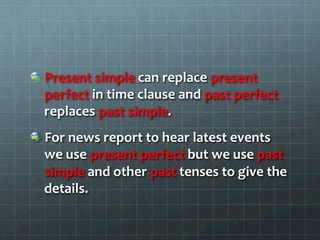   Present	
  simple	
  can	
  replace	
  present	
  
perfect	
  in	
  time	
  clause	
  and	
  past	
  perfect	
  
replaces	
  past	
  simple.	
  
  For	
  news	
  report	
  to	
  hear	
  latest	
  events	
  
we	
  use	
  present	
  perfect	
  but	
  we	
  use	
  past	
  
simple	
  and	
  other	
  past	
  tenses	
  to	
  give	
  the	
  
details.	
  
 