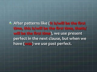  After	
  patterns	
  like	
  (It	
  is/will	
  be	
  the	
  ﬁrst	
  
time,	
  this	
  is/will	
  be	
  the	
  ﬁrst	
  time,	
  thatis/
will	
  be	
  the	
  ﬁrst	
  time),	
  we	
  use	
  present	
  
perfect	
  in	
  the	
  next	
  clause,	
  but	
  when	
  we	
  
have	
  (was)	
  we	
  use	
  past	
  perfect.	
  	
  
 