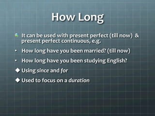 How	
  Long	
  
  It	
  can	
  be	
  used	
  with	
  present	
  perfect	
  (till	
  now)	
  	
  &	
  
present	
  perfect	
  continuous,	
  e.g.	
  	
  
•  How	
  long	
  have	
  you	
  been	
  married?	
  (till	
  now)	
  
•  How	
  long	
  have	
  you	
  been	
  studying	
  English?	
  
u Using	
  since	
  and	
  for	
  	
  
u Used	
  to	
  focus	
  on	
  a	
  duration	
  	
  
	
  	
  
 