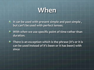 When	
  
  It	
  can	
  be	
  used	
  with	
  present	
  simple	
  and	
  past	
  simple	
  ,	
  
but	
  can’t	
  be	
  used	
  with	
  perfect	
  tenses.	
  	
  
  With	
  when	
  we	
  use	
  speciﬁc	
  point	
  of	
  time	
  rather	
  than	
  
duration.	
  	
  
  There	
  is	
  an	
  exception	
  which	
  is	
  the	
  phrase	
  (it’s	
  or	
  it	
  is	
  
can	
  be	
  used	
  instead	
  of	
  it’s	
  been	
  or	
  it	
  has	
  been)	
  with	
  
since	
  	
  	
  
 