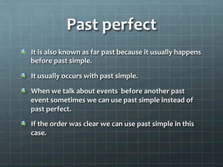 Past	
  perfect	
  
  It	
  is	
  also	
  known	
  as	
  far	
  past	
  because	
  it	
  usually	
  happens	
  
before	
  past	
  simple.	
  
  It	
  usually	
  occurs	
  with	
  past	
  simple.	
  
  When	
  we	
  talk	
  about	
  events	
  	
  before	
  another	
  past	
  
event	
  sometimes	
  we	
  can	
  use	
  past	
  simple	
  instead	
  of	
  
past	
  perfect.	
  	
  
  If	
  the	
  order	
  was	
  clear	
  we	
  can	
  use	
  past	
  simple	
  in	
  this	
  
case.	
  	
  
	
  
 