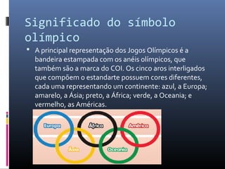 Significado do símbolo
olímpico
 A principal representação dos Jogos Olímpicos é a
bandeira estampada com os anéis olímpicos, que
também são a marca do COI. Os cinco aros interligados
que compõem o estandarte possuem cores diferentes,
cada uma representando um continente: azul, a Europa;
amarelo, a Ásia; preto, a África; verde, a Oceania; e
vermelho, as Américas.
 