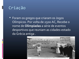 Criação
 Foram os gregos que criaram os Jogos
Olímpicos. Por volta de 2500 AC, Recebe o
nome de Olimpíadas a série de eventos
desportivos que reuniam as cidades-estado
da Grécia antiga .
 