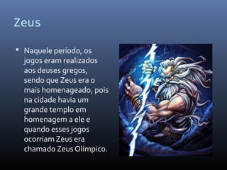 Zeus
 Naquele período, os
jogos eram realizados
aos deuses gregos,
sendo que Zeus era o
mais homenageado, pois
na cidade havia um
grande templo em
homenagem a ele e
quando esses jogos
ocorriam Zeus era
chamado Zeus Olímpico.
 