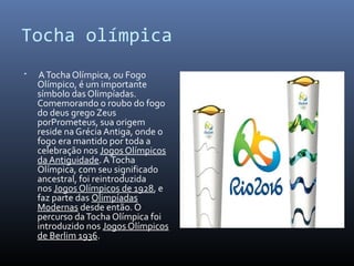 Tocha olímpica
 ATocha Olímpica, ou Fogo
Olímpico, é um importante
símbolo das Olimpíadas.
Comemorando o roubo do fogo
do deus grego Zeus
porPrometeus, sua origem
reside na Grécia Antiga, onde o
fogo era mantido por toda a
celebração nos Jogos Olímpicos
da Antiguidade. ATocha
Olímpica, com seu significado
ancestral, foi reintroduzida
nos Jogos Olímpicos de 1928, e
faz parte das Olimpíadas
Modernas desde então. O
percurso daTocha Olímpica foi
introduzido nos Jogos Olímpicos
de Berlim 1936.
 