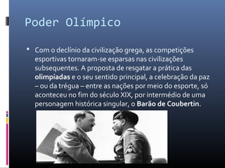 Poder Olímpico
 Com o declínio da civilização grega, as competições
esportivas tornaram-se esparsas nas civilizações
subsequentes. A proposta de resgatar a prática das
olimpíadas e o seu sentido principal, a celebração da paz
– ou da trégua – entre as nações por meio do esporte, só
aconteceu no fim do século XIX, por intermédio de uma
personagem histórica singular, o Barão de Coubertin.
 