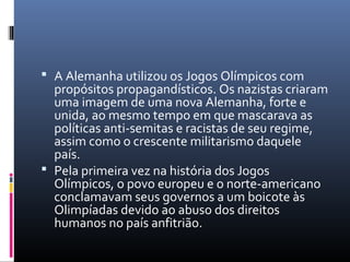  A Alemanha utilizou os Jogos Olímpicos com
propósitos propagandísticos. Os nazistas criaram
uma imagem de uma nova Alemanha, forte e
unida, ao mesmo tempo em que mascarava as
políticas anti-semitas e racistas de seu regime,
assim como o crescente militarismo daquele
país.
 Pela primeira vez na história dos Jogos
Olímpicos, o povo europeu e o norte-americano
conclamavam seus governos a um boicote às
Olimpíadas devido ao abuso dos direitos
humanos no país anfitrião.
 