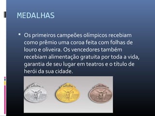 MEDALHAS
 Os primeiros campeões olímpicos recebiam
como prêmio uma coroa feita com folhas de
louro e oliveira. Os vencedores também
recebiam alimentação gratuita por toda a vida,
garantia de seu lugar em teatros e o título de
herói da sua cidade.
 