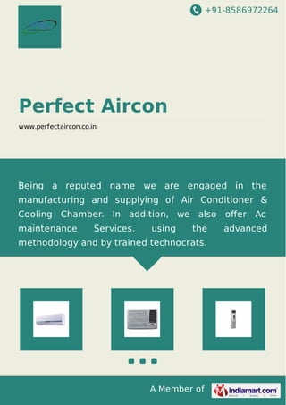 +91-8586972264
A Member of
Perfect Aircon
www.perfectaircon.co.in
Being a reputed name we are engaged in the
manufacturing and supplying of Air Conditioner &
Cooling Chamber. In addition, we also oﬀer Ac
maintenance Services, using the advanced
methodology and by trained technocrats.
 