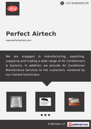 +91-8586969129
A Member of
Perfect Airtech
www.perfectairtech.com
We are engaged in manufacturing, exporting,
supplying and trading a wide range of Air Conditioners
& Systems. In addition, we provide Air Conditioner
Maintenance Services to the customers, rendered by
our trained technicians.
 