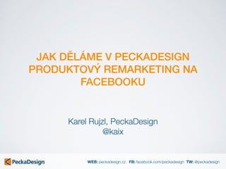 WEB: peckadesign.cz FB: facebook.com/peckadesign TW: @peckadesign
JAK DĚLÁME V PECKADESIGN
PRODUKTOVÝ REMARKETING NA
FACEBOOKU
Karel Rujzl, PeckaDesign
@kaix
 