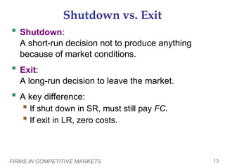 FIRMS IN COMPETITIVE MARKETS 13
Shutdown vs. Exit
 Shutdown:
A short-run decision not to produce anything
because of market conditions.
 Exit:
A long-run decision to leave the market.
 A key difference:
 If shut down in SR, must still pay FC.
 If exit in LR, zero costs.
 