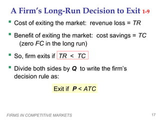 FIRMS IN COMPETITIVE MARKETS 17
A Firm’s Long-Run Decision to Exit 1-9
 Cost of exiting the market: revenue loss = TR
 Benefit of exiting the market: cost savings = TC
(zero FC in the long run)
 So, firm exits if TR < TC
 Divide both sides by Q to write the firm’s
decision rule as:
Exit if P < ATC
 