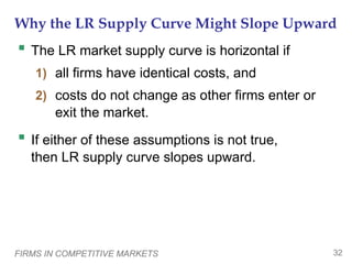 FIRMS IN COMPETITIVE MARKETS 32
Why the LR Supply Curve Might Slope Upward
 The LR market supply curve is horizontal if
1) all firms have identical costs, and
2) costs do not change as other firms enter or
exit the market.
 If either of these assumptions is not true,
then LR supply curve slopes upward.
 