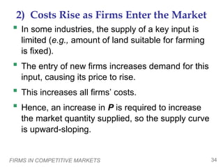 FIRMS IN COMPETITIVE MARKETS 34
2) Costs Rise as Firms Enter the Market
 In some industries, the supply of a key input is
limited (e.g., amount of land suitable for farming
is fixed).
 The entry of new firms increases demand for this
input, causing its price to rise.
 This increases all firms’ costs.
 Hence, an increase in P is required to increase
the market quantity supplied, so the supply curve
is upward-sloping.
 