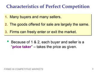 FIRMS IN COMPETITIVE MARKETS 4
Characteristics of Perfect Competition
1. Many buyers and many sellers.
2. The goods offered for sale are largely the same.
3. Firms can freely enter or exit the market.
 Because of 1 & 2, each buyer and seller is a
“price taker” – takes the price as given.
 