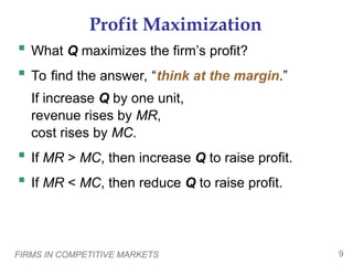 FIRMS IN COMPETITIVE MARKETS 9
Profit Maximization
 What Q maximizes the firm’s profit?
 To find the answer, “think at the margin.”
If increase Q by one unit,
revenue rises by MR,
cost rises by MC.
 If MR > MC, then increase Q to raise profit.
 If MR < MC, then reduce Q to raise profit.
 