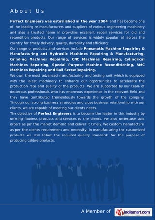 About Us
Perfect Engineers was established in the year 2004, and has become one
of the leading re-manufacturers and suppliers of various engineering machinery
and also a trusted name in providing excellent repair services for old and
recondition products. Our range of services is widely popular all across the
country for timely delivery, quality, durability and efficiency.
Our range of products and services include Pneumatic Machine Repairing &
Manufacturing and Hydraulic Machines Repairing & Manufacturing,
Grinding Machines Repairing, CNC Machines Repairing, Cylindrical
Machines Repairing, Special Purpose Machine Reconditioning, VMC
Machines Repairing and Ball Screw Repairing.
We own the most advanced manufacturing and testing unit which is equipped
with the latest machinery to enhance our opportunities to accelerate the
production rate and quality of the products. We are supported by our team of
dexterous professionals who has enormous experience in the relevant ﬁeld and
they have contributed tremendously towards the growth of the company.
Through our strong business strategies and close business relationship with our
clients, we are capable of meeting our clients needs.
The objective of Perfect Engineers is to become the leader in this industry by
oﬀering ﬂawless products and services to the clients. We also undertake bulk
orders as per the market demand and deliver it timely. We custom manufacture
as per the clients requirement and necessity, in manufacturing the customized
products we still follow the required quality standards for the purpose of
producing calibre products.

A Member of

 