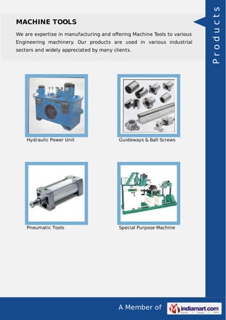 We are expertise in manufacturing and oﬀering Machine Tools to various
Engineering machinery. Our products are used in various industrial
sectors and widely appreciated by many clients.

Hydraulic Power Unit

Guideways & Ball Screws

Pneumatic Tools

Special Purpose Machine

A Member of

Products

MACHINE TOOLS

 