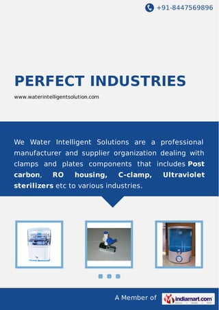 +91-8447569896

PERFECT INDUSTRIES
www.waterintelligentsolution.com

We Water Intelligent Solutions are a professional
manufacturer and supplier organization dealing with
clamps and plates components that includes Post
carbon,

RO

housing,

C-clamp,

sterilizers etc to various industries.

A Member of

Ultraviolet

 