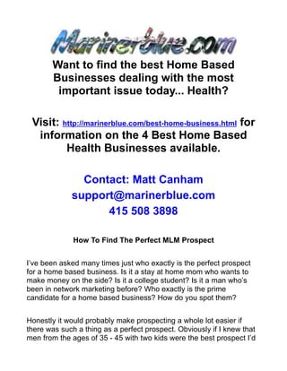 Want to find the best Home Based
       Businesses dealing with the most
        important issue today... Health?

 Visit: http://marinerblue.com/best-home-business.html for
  information on the 4 Best Home Based
         Health Businesses available.

               Contact: Matt Canham
             support@marinerblue.com
                   415 508 3898

              How To Find The Perfect MLM Prospect


I’ve been asked many times just who exactly is the perfect prospect
for a home based business. Is it a stay at home mom who wants to
make money on the side? Is it a college student? Is it a man who’s
been in network marketing before? Who exactly is the prime
candidate for a home based business? How do you spot them?


Honestly it would probably make prospecting a whole lot easier if
there was such a thing as a perfect prospect. Obviously if I knew that
men from the ages of 35 - 45 with two kids were the best prospect I’d
 
