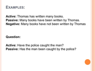 EXAMPLES:
Active: Thomas has written many books.
Passive: Many books have been written by Thomas.
Negative: Many books have not been written by Thomas
Question:
Active: Have the police caught the man?
Passive: Has the man been caught by the police?
 