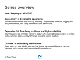 2
Series overview
Now: Keeping up with PHP
September 14: Developing apps faster
Top lessons to deliver apps quickly, including CD principles and tools, digging into
app performance, and using frameworks and extensions.
September 28: Resolving problems and high availability
Your reputation as a miracle worker is secure when using these principles to isolate
faults, optimize scale, and synchronize sessions across clusters.
October 12: Optimizing performance
Keep users on your site by learning how to use background jobs and caching,
measure performance, and make data-driven decisions.
 