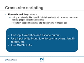 23
Cross-site scripting
• Cross-site scripting (OWASP A3)
– Using script code (like JavaScript) to insert data into a server response
without proper validation/escaping
– Results in session hijacking, site defacement, redirects, etc.
• Use input validation and escape output
• Use input white listing to enforce characters, length,
format, etc.
• Use CAPTCHAs
 