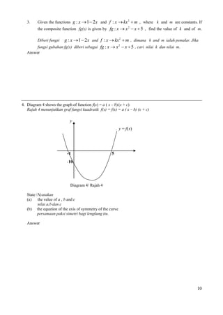 3.

Given the functions g : x  1  2x and f : x  kx 2  m , where k and m are constants. If
the composite function fg(x) is given by fg : x  x 2  x  5 , find the value of k and of m.

g : x  1  2x and f : x  kx 2  m , dimana k and m ialah pemalar. Jika
fungsi gubahan fg(x) diberi sebagai fg : x  x 2  x  5 , cari nilai k dan nilai m.
Diberi fungsi

Answer

4. Diagram 4 shows the graph of function f(x) = a ( x – b) (x + c)
Rajah 4 menunjukkan graf fungsi kuadratik f(x) = f(x) = a ( x – b) (x + c)

y
1. y = f(x)

-1

5

-10

Diagram 4/ Rajah 4
State /Nyatakan
(a) the value of a , b and c
nilai a,b dan c
(b) the equation of the axis of symmetry of the curve
persamaan paksi simetri bagi lengkung itu.
Answer

10

 