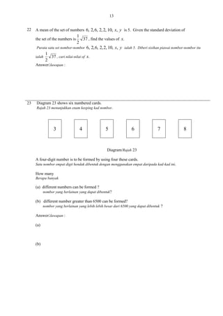 13
22

A mean of the set of numbers 6, 2, 6, 2, 2, 10, x, y is 5. Given the standard deviation of

1
37 , find the values of x.
2
Purata satu set nombor-nombor 6, 2, 6, 2, 2, 10, x, y ialah 5. Diberi sisihan piawai nombor-nombor itu
1
ialah
37 , cari nilai-nilai of x.
2

the set of the numbers is

Answer/Jawapan :

23

Diagram 23 shows six numbered cards.
Rajah 23 menunjukkan enam keeping kad nombor.

3

4

5

6

7

Diagram/Rajah 23
A four-digit number is to be formed by using four these cards.
Satu nombor empat digit hendak dibentuk dengan menggunakan empat daripada kad-kad ini.

How many
Berapa banyak

(a) different numbers can be formed ?
nombor yang berlainan yang dapat dibentuk?

(b) different number greater than 6500 can be formed?
nombor yang berlainan yang lebih lebih besar dari 6500 yang dapat dibentuk ?

Answer/Jawapan :
(a)

(b)

8

 