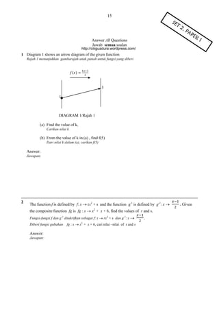 15

Answer All Questions
Jawab semua soalan
http://cikguadura.wordpress.com/

1 Diagram 1 shows an arrow diagram of the given function
Rajah 1 menunjukkan gambarajah anak panah untuk fungsi yang diberi

( )

3
1

DIAGRAM 1/Rajah 1
(a) Find the value of k,
Carikan nilai k

(b) From the value of k in (a) , find f(5)
Dari nilai k dalam (a), carikan f(5)

Answer:
Jawapan:

2

The function f is defined by f: x  rx2 + s and the function g-1 is defined by g-1: x 
the composite function fg is fg : x  x + x + 6, find the values of r and s.
2

Fungsi-fungsi f dan g-1 ditakrifkan sebagai f: x  rx2 + s dan g-1: x 
Diberi fungsi gubahan

Answer:
Jawapan:

fg : x  x + x + 6, cari nilai –nilai of r and s
2

.

Given

 