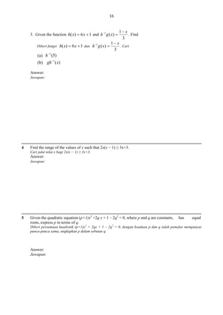 16
1 x
. Find
3
1 x
1
. Cari
Diberi fungsi h( x)  6 x  1 dan h g ( x) 
3
(a) h 1 (5)

3. Given the function h( x)  6 x  1 and h 1 g ( x) 

(b) gh 1 ( x)
Answer:
Jawapan:

4

Find the range of the values of x such that 2x(x − 1) ≥ 3x+3.
Cari julat nilai x bagi 2x(x − 1) ≥ 3x+3.

Answer:
Jawapan:

5

Given the quadratic equation (p+1)x2 +2q x + 1 – 2q2 = 0, where p and q are constants,
roots, express p in terms of q.

has

equal

Diberi persamaan kuadratik (p+1)x2 + 2qx + 1 – 2q2 = 0, dengan keadaan p dan q ialah pemalar mempunyai
punca-punca sama, ungkapkan p dalam sebutan q.

Answer:
Jawapan:

 