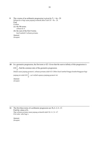 18

9

The n terms of an arithmetic progression is given by Tn = 6n - 29
Sebutan ke n bagi suatu janjang aritmetik diberi oleh Tn = 6n - 29.

Find
Carikan

(a) the 9th terms.
sebutan ke 9.

(b) the sum of the first 8 terms.
hasil tambah 8 sebutan pertama.

Answer:
Jawapan:

10

In a geometric progression, the first term is 423. Given that the sum to infinity of this progression is
634

1
, find the common ratio of the geometric progression.
2

Dalam suatu janjang geometri, sebutan pertama ialah 423. Diberi hasil tambah hingga ketakterhinggaan bagi
janjang ini ialah 634

1
, cari nisbah sepunya janjang geometri ini.
2

Answer:
Jawapan:

11

The first three terms of a arithmetic progression are 5h, h -2, 6 - h2.
Find the values of h..
Tiga sebutan pertama suatu janjang aritmetik ialah 5h, h -2, 6 - h2.
Cari nilai- nilai bagi x.

Answer:
Jawapan:

 