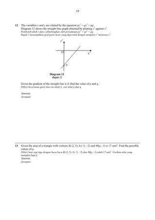 19

12

The variables x and y are related by the equation py2 = qx3 + pq.
Diagram 12 shows the straight line graph obtained by plotting y2 against x3.
Pemboleh ubah x dan y dihubungkan oleh persamaan py2 = qx3 + pq.
Rajah 2 menunjukkan graf garis lurus yang diperoleh dengan memplot y 2 melawan x3.

y2

O

●

x3

−5

Diagram 12
Rajah 12

Given the gradient of the straight line is 4, find the value of p and q.
Diberi kecerunan garis luus itu ialah 4, cari nilai p dan q.

Answer:
Jawapan:

13

Given the area of a triangle with vertices K(-2, 5), L(−3, −2) and M(p, -1) is 17 unit2. Find the possible
values of p.
Diberi luas segi tiga dengan bucu-bucu K(-2, 5), L(−3, −2) dan M(p, -1) ialah 17 unit2. Carikan nilai yang
mungkin bagi p.

Answer:
Jawapan:

 