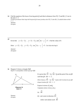 20

14

Find the equation of the locus of moving point Q such that its distances from P(2, 7) and R(-2, 3) are in
the ratio 2 : 3.
Carikan persamaan lokus bagi titik bergerak Q di mana jaraknya dari P(2, 7) dan R(-2, 3) adalah dalam nisbah
2 : 3.

Answer:
Jawapan:

15
Given that

x  2 i  3 j , y  3 i  5 j , and hx  y  5 . Find the values of h
~

Diberi

~

~

~

~

~

~

x  2 i  3 j , y  3 i  5 j , dan h x  y
~

~

~

~

~

~

~

~

 5 . Cari nilai-nilai bagi h

~

Answer:
Jawapan:

16

Diagram 16 shows a triangle PQR.
Rajah 16 menunjukkan sebuah segi tiga PQR.

It is given that

= 6i,
~
such that QS : SR = 1 : 2.

= 9j and the point S lies on QR
~

Diberi bahawa

= 6i,
= 9j dan titik S terletak di atas QR
~
~
dengan keadaan QS : SR = 1 : 2.

Diagram 16
Rajah 16

Express in terms of i and j
~
~
Ungkapkan dalam sebutan i dan j
~
~

(a)
Answer
Jawapan

(b) unit vector in direction

vektor unit dalam arah

 