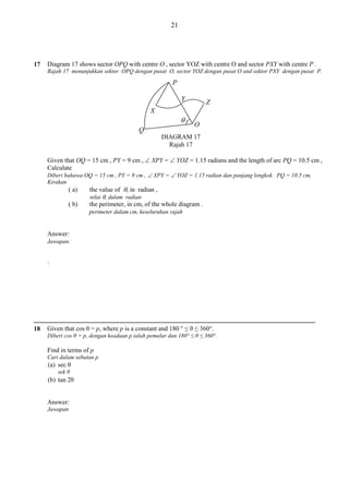 21

17

Diagram 17 shows sector OPQ with centre O , sector YOZ with centre O and sector PXY with centre P .
Rajah 17 menunjukkan sektor OPQ dengan pusat O, sector YOZ dengan pusat O and sektor PXY dengan pusat P.

P
Y

Z

X


Q

O

DIAGRAM 17
Rajah 17
Given that OQ = 15 cm , PY = 9 cm ,  XPY =  YOZ = 1.15 radians and the length of arc PQ = 10.5 cm ,
Calculate
Diberi bahawa OQ = 15 cm , PY = 9 cm ,  XPY =  YOZ = 1.15 radian dan panjang lengkok PQ = 10.5 cm,
Kirakan

( a)
( b)

the value of , in radian ,
nilai , dalam radian
the perimeter, in cm, of the whole diagram .
perimeter dalam cm, keseluruhan rajah

Answer:
Jawapan:
:

18

Given that cos θ = p, where p is a constant and 180 ° ≤ θ ≤ 360°.
Diberi cos θ = p, dengan keadaan p ialah pemalar dan 180° ≤ θ ≤ 360°.

Find in terms of p
Cari dalam sebutan p

(a) sec θ
sek θ

(b) tan 2θ

Answer:
Jawapan

 