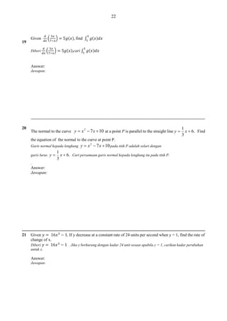 22

19

(

Given
Diberi

(

)
)

( ) find ∫
( ) cari ∫

( )
( )

Answer:
Jawapan:

20

The normal to the curve y  x  7 x  10 at a point P is parallel to the straight line y 
2

1
x  6. Find
3

the equation of the normal to the curve at point P.
Garis normal kepada lengkung
garis lurus y 

y  x 2  7 x  10 pada titik P adalah selari dengan

1
x  6. Cari persamaan garis normal kepada lengkung itu pada titik P .
3

.

Answer:
Jawapan:

21

Given
change of x.

If y decrease at a constant rate of 24 units per second when y = 1, find the rate of

Diberi
untuk x.

. Jika y berkurang dengan kadar 24 unit sesaat apabila y = 1, carikan kadar perubahan

Answer:
Jawapan:

 