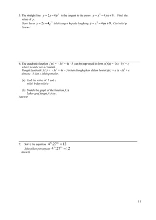 5. The straight line y  2x  4 p 2 is the tangent to the curve y  x 2  4 px  9 . Find the
value of p.
Garis lurus y  2x  4 p 2 ialah tangen kepada lengkung y  x 2  4 px  9 . Cari nilai p
Answer

6. The quadratic function f (x) = - 3x2 + 4x - 5 can be expressed in form of f(x) = -3(x - b)2 + c
where, b and c are a constant.
Fungsi kuadratik f (x) = - 3x2 + 4x – 5 boleh diungkapkan dalam bentuk f(x) = a (x - b)2 + c
dimana b dan c ialah pemalar.
(a) Find the value of b and c
nilai b dan nilai c
(b) Sketch the graph of the function f(x)
Lakar graf fungsi f(x) itu .
Answer

7.

43 x.272 x  12.
3x
2x
Selesaikan persamaan 4 .27  12
Solve the equation

Answer

11

 