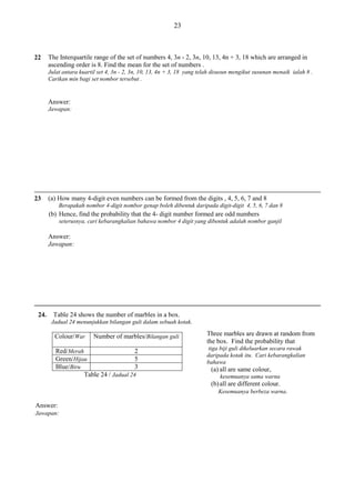 23

The Interquartile range of the set of numbers 4, 3n - 2, 3n, 10, 13, 4n + 3, 18 which are arranged in
ascending order is 8. Find the mean for the set of numbers .

22

Julat antara kuartil set 4, 3n - 2, 3n, 10, 13, 4n + 3, 18 yang telah disusun mengikut susunan menaik ialah 8 .
Carikan min bagi set nombor tersebut .

Answer:
Jawapan:

(a) How many 4-digit even numbers can be formed from the digits , 4, 5, 6, 7 and 8

23

Berapakah nombor 4-digit nombor genap boleh dibentuk daripada digit-digit 4, 5, 6, 7 dan 8

(b) Hence, find the probability that the 4- digit number formed are odd numbers
seterusnya, cari kebarangkalian bahawa nombor 4 digit yang dibentuk adalah nombor ganjil

Answer:
Jawapan:

24.

Table 24 shows the number of marbles in a box.
Jadual 24 menunjukkan bilangan guli dalam sebuah kotak.

Colour/War

Number of marbles/Bilangan guli

na

Red/Merah
2
Green/Hijau
5
Blue/Biru
3
Table 24 / Jadual 24

Three marbles are drawn at random from
the box. Find the probability that
tiga biji guli dikeluarkan secara rawak
daripada kotak itu. Cari kebarangkalian
bahawa

(a) all are same colour,
kesemuanya sama warna

(b) all are different colour.
Kesemuanya berbeza warna.

Answer:
Jawapan:

 