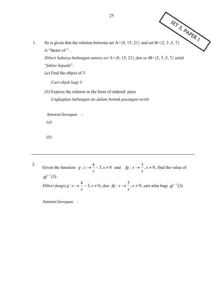 25

1.

Its is given that the relation between set A={8, 15, 21} and set B={2, 3 ,5, 7}
is “factor of ” .
Diberi bahawa hubungan antara set A={8, 15, 21} dan se tB={2, 3 ,5, 7} ialah
“faktor kepada”.
(a) Find the object of 3
Cari objek bagi 3
(b) Express the relation in the form of ordered pairs
Ungkapkan hubungan itu dalam bentuk pasangan tertib.

Answer/Jawapan :
(a)

(b)

2.

Given the function g : x 

4
 3, x  0 and
x

3
fg : x  , x  0 , find the value of
x

gf 1 (3) .
Diberi fungsi g : x 

Answer/Jawapan :

3
4
 3, x  0 , dan fg : x  , x  0 , cari nilai bagi gf 1 (3)
x
x

 