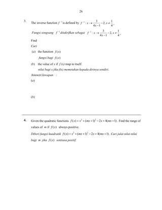 26
3.

The inverse function f
Fungsi songsang f

1

1

is defined by f

1

:x

ditakrifkan sebagai f

1

1
3
 2, x  ,
4
4x 1

:x

1
3
 2, x  ,
4
4x 1

Find
Cari
(a) the function f (x)
fungsi bagi f (x)
(b) the value of x if f (x) map to itself.
nilai bagi x jika f(x) memetakan kepada dirinya sendiri.
Answer/Jawapan :
(a)

(b)

4.

Given the quadratic functions f ( x)  x2  (mx  1)2  2 x  4(mx  1) . Find the range of
values of m if f ( x) always positive.
Diberi fungsi kuadratik f ( x)  x2  (mx  1)2  2 x  4(mx  1) . Cari julat nilai-nilai
bagi m jika f ( x) sentiasa positif.

 