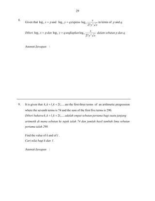 29
8.

Given that log 3 x  p and log 3 y  q express log 9
Diberi log 3 x  p dan log 3 y  q ungkapkan log 9

x
27 y 3 x
x

27 y 3 x

in terms of p and q.

dalam sebutan p dan q.

Answer/Jawapan :

9.

It is given that k , k  l , k  2l ,..... are the first three terms of an arithmetic progression
where the seventh terms is 74 and the sum of the first five terms is 290.
Diberi bahawa k , k  l , k  2l ,..... adalah empat sebutan pertama bagi suatu janjang
aritmetik di mana sebutan ke tujuh ialah 74 dan jumlah hasil tambah lima sebutan
pertama ialah 290.
Find the value of k and of l .
Cari nilai bagi k dan l .
Answer/Jawapan :

 